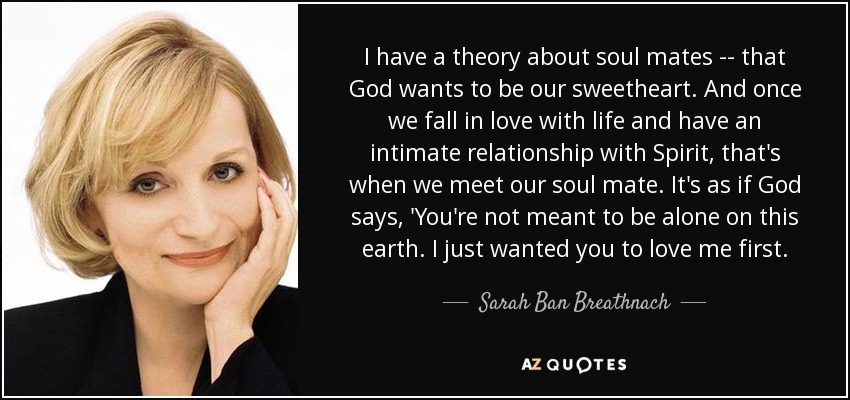 I have a theory about soul mates -- that God wants to be our sweetheart. And once we fall in love with life and have an intimate relationship with Spirit, that's when we meet our soul mate. It's as if God says, 'You're not meant to be alone on this earth. I just wanted you to love me first. - Sarah Ban Breathnach