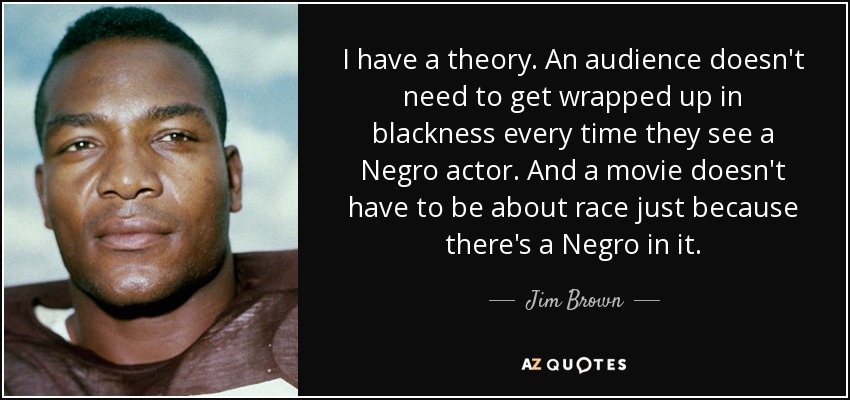 I have a theory. An audience doesn't need to get wrapped up in blackness every time they see a Negro actor. And a movie doesn't have to be about race just because there's a Negro in it. - Jim Brown