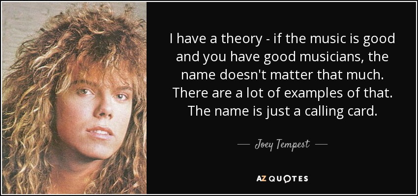 I have a theory - if the music is good and you have good musicians, the name doesn't matter that much. There are a lot of examples of that. The name is just a calling card. - Joey Tempest
