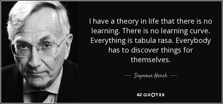 I have a theory in life that there is no learning. There is no learning curve. Everything is tabula rasa. Everybody has to discover things for themselves. - Seymour Hersh