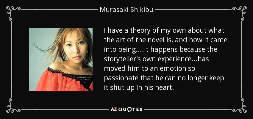 I have a theory of my own about what the art of the novel is, and how it came into being....It happens because the storyteller's own experience...has moved him to an emotion so passionate that he can no longer keep it shut up in his heart. - Murasaki Shikibu