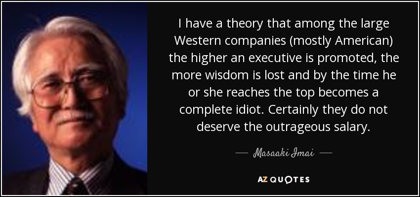 I have a theory that among the large Western companies (mostly American) the higher an executive is promoted, the more wisdom is lost and by the time he or she reaches the top becomes a complete idiot. Certainly they do not deserve the outrageous salary. - Masaaki Imai