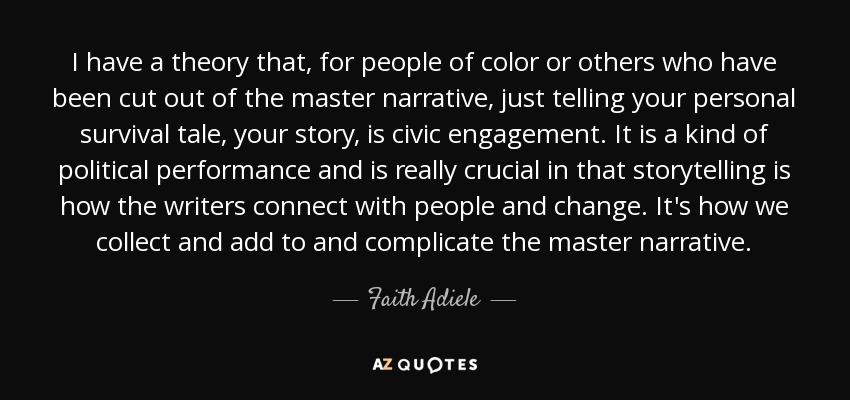 I have a theory that, for people of color or others who have been cut out of the master narrative, just telling your personal survival tale, your story, is civic engagement. It is a kind of political performance and is really crucial in that storytelling is how the writers connect with people and change. It's how we collect and add to and complicate the master narrative. - Faith Adiele
