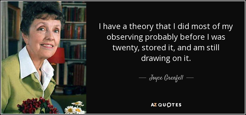 I have a theory that I did most of my observing probably before I was twenty, stored it, and am still drawing on it. - Joyce Grenfell