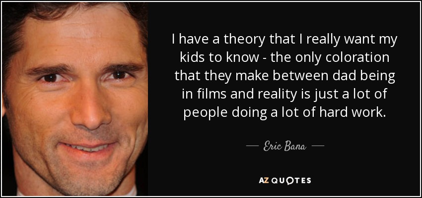I have a theory that I really want my kids to know - the only coloration that they make between dad being in films and reality is just a lot of people doing a lot of hard work. - Eric Bana