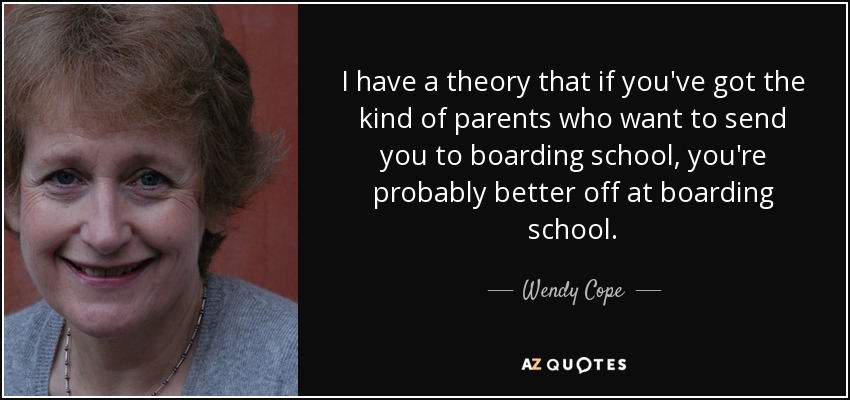 I have a theory that if you've got the kind of parents who want to send you to boarding school, you're probably better off at boarding school. - Wendy Cope