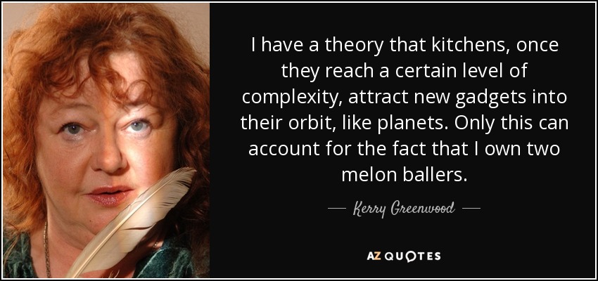 I have a theory that kitchens, once they reach a certain level of complexity, attract new gadgets into their orbit, like planets. Only this can account for the fact that I own two melon ballers. - Kerry Greenwood