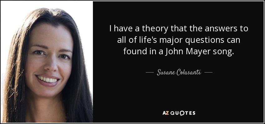 I have a theory that the answers to all of life's major questions can found in a John Mayer song. - Susane Colasanti