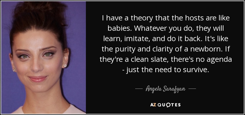 I have a theory that the hosts are like babies. Whatever you do, they will learn, imitate, and do it back. It's like the purity and clarity of a newborn. If they're a clean slate, there's no agenda - just the need to survive. - Angela Sarafyan