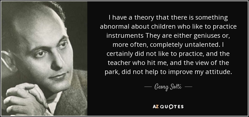 I have a theory that there is something abnormal about children who like to practice instruments They are either geniuses or, more often, completely untalented. I certainly did not like to practice, and the teacher who hit me, and the view of the park, did not help to improve my attitude. - Georg Solti