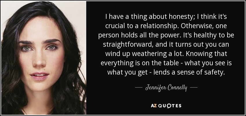 I have a thing about honesty; I think it's crucial to a relationship. Otherwise, one person holds all the power. It's healthy to be straightforward, and it turns out you can wind up weathering a lot. Knowing that everything is on the table - what you see is what you get - lends a sense of safety. - Jennifer Connelly