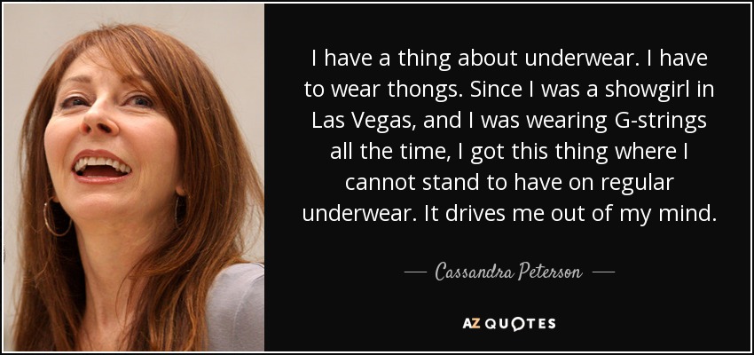 I have a thing about underwear. I have to wear thongs. Since I was a showgirl in Las Vegas, and I was wearing G-strings all the time, I got this thing where I cannot stand to have on regular underwear. It drives me out of my mind. - Cassandra Peterson