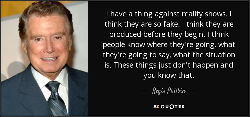 I have a thing against reality shows. I think they are so fake. I think they are produced before they begin. I think people know where they're going, what they're going to say, what the situation is. These things just don't happen and you know that. - Regis Philbin