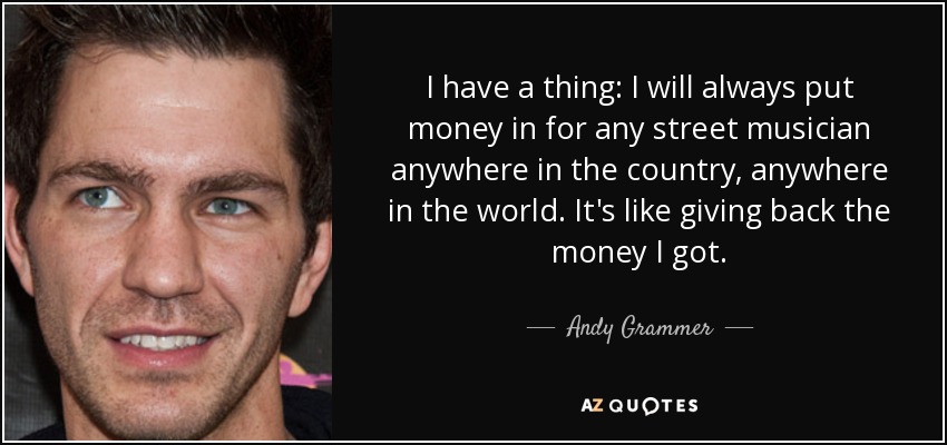 I have a thing: I will always put money in for any street musician anywhere in the country, anywhere in the world. It's like giving back the money I got. - Andy Grammer