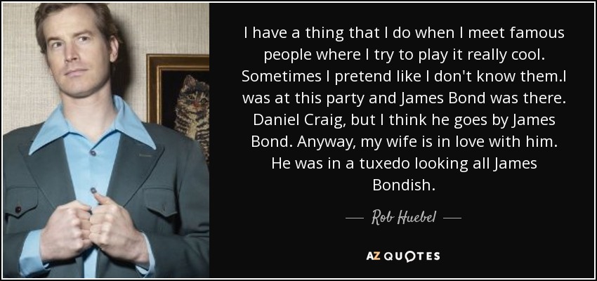 I have a thing that I do when I meet famous people where I try to play it really cool. Sometimes I pretend like I don't know them.I was at this party and James Bond was there. Daniel Craig, but I think he goes by James Bond. Anyway, my wife is in love with him. He was in a tuxedo looking all James Bondish. - Rob Huebel