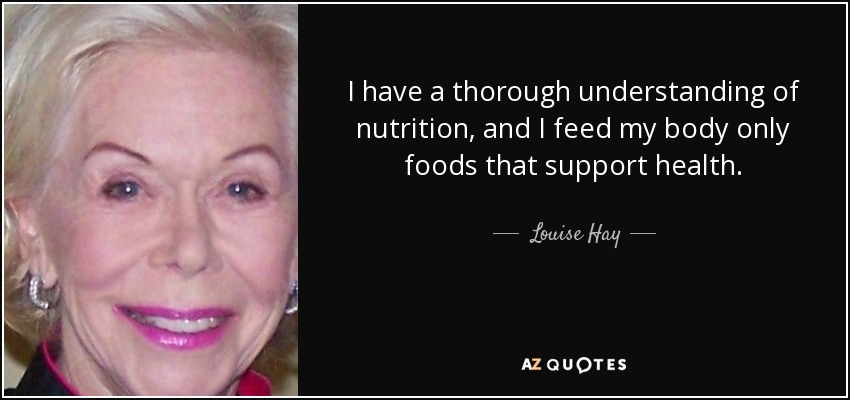 I have a thorough understanding of nutrition, and I feed my body only foods that support health. - Louise Hay