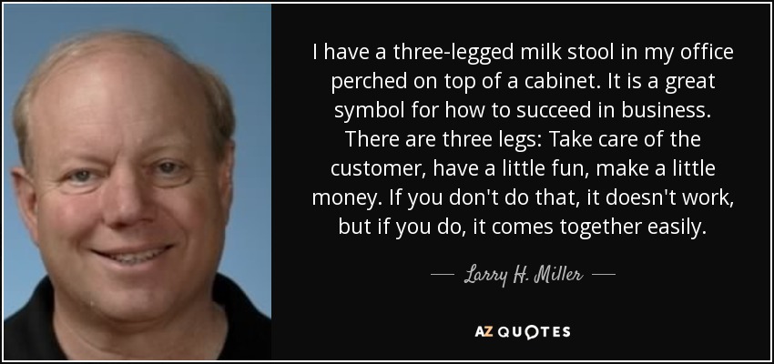I have a three-legged milk stool in my office perched on top of a cabinet. It is a great symbol for how to succeed in business. There are three legs: Take care of the customer, have a little fun, make a little money. If you don't do that, it doesn't work, but if you do, it comes together easily. - Larry H. Miller