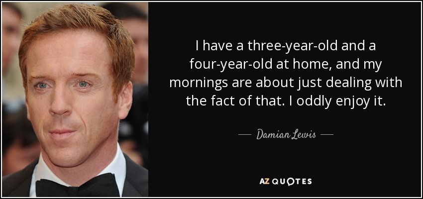 I have a three-year-old and a four-year-old at home, and my mornings are about just dealing with the fact of that. I oddly enjoy it. - Damian Lewis