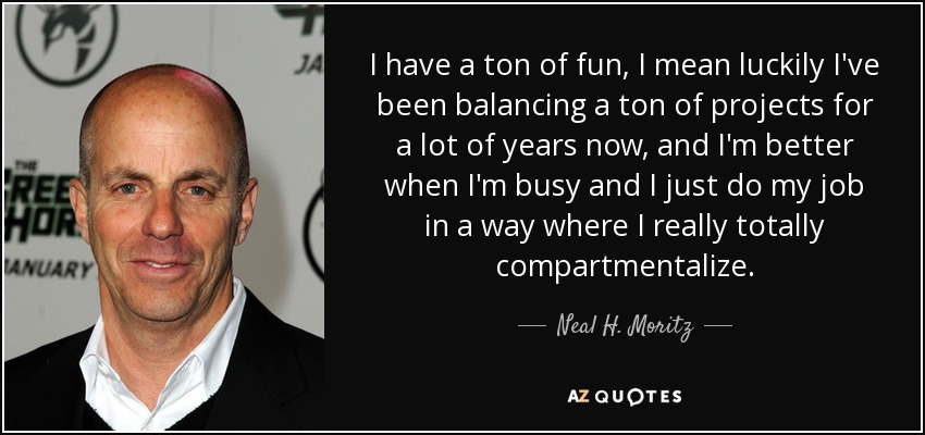 I have a ton of fun, I mean luckily I've been balancing a ton of projects for a lot of years now, and I'm better when I'm busy and I just do my job in a way where I really totally compartmentalize. - Neal H. Moritz