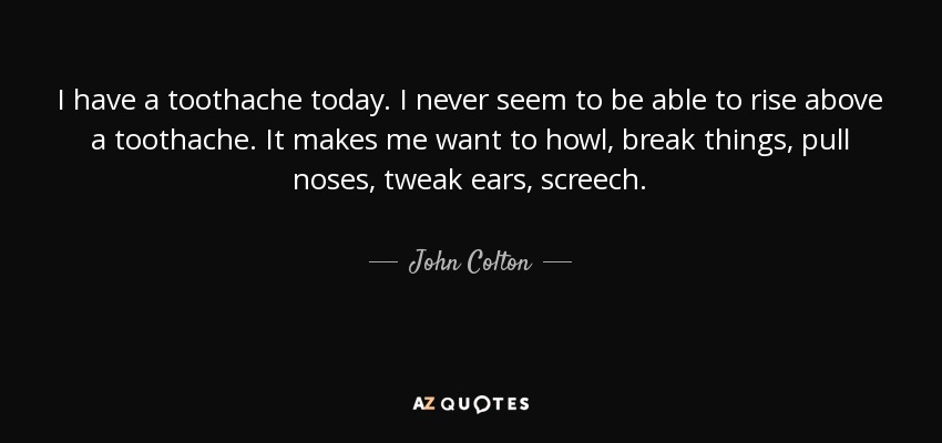 I have a toothache today. I never seem to be able to rise above a toothache. It makes me want to howl, break things, pull noses, tweak ears, screech. - John Colton