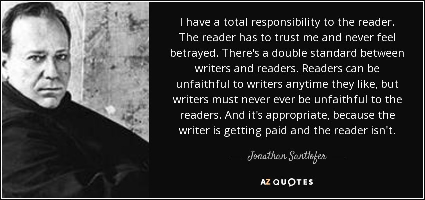 I have a total responsibility to the reader. The reader has to trust me and never feel betrayed. There's a double standard between writers and readers. Readers can be unfaithful to writers anytime they like, but writers must never ever be unfaithful to the readers. And it's appropriate, because the writer is getting paid and the reader isn't. - Jonathan Santlofer