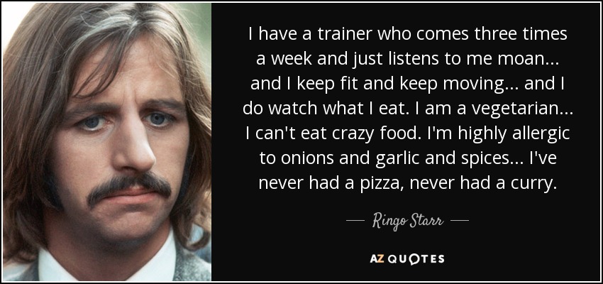 I have a trainer who comes three times a week and just listens to me moan... and I keep fit and keep moving... and I do watch what I eat. I am a vegetarian... I can't eat crazy food. I'm highly allergic to onions and garlic and spices... I've never had a pizza, never had a curry. - Ringo Starr