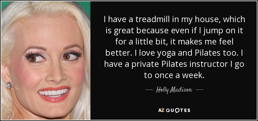 I have a treadmill in my house, which is great because even if I jump on it for a little bit, it makes me feel better. I love yoga and Pilates too. I have a private Pilates instructor I go to once a week. - Holly Madison