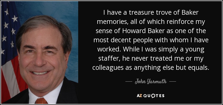 I have a treasure trove of Baker memories, all of which reinforce my sense of Howard Baker as one of the most decent people with whom I have worked. While I was simply a young staffer, he never treated me or my colleagues as anything else but equals. - John Yarmuth