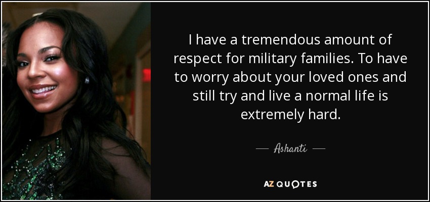 I have a tremendous amount of respect for military families. To have to worry about your loved ones and still try and live a normal life is extremely hard. - Ashanti