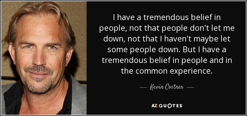 I have a tremendous belief in people, not that people don't let me down, not that I haven't maybe let some people down. But I have a tremendous belief in people and in the common experience. - Kevin Costner