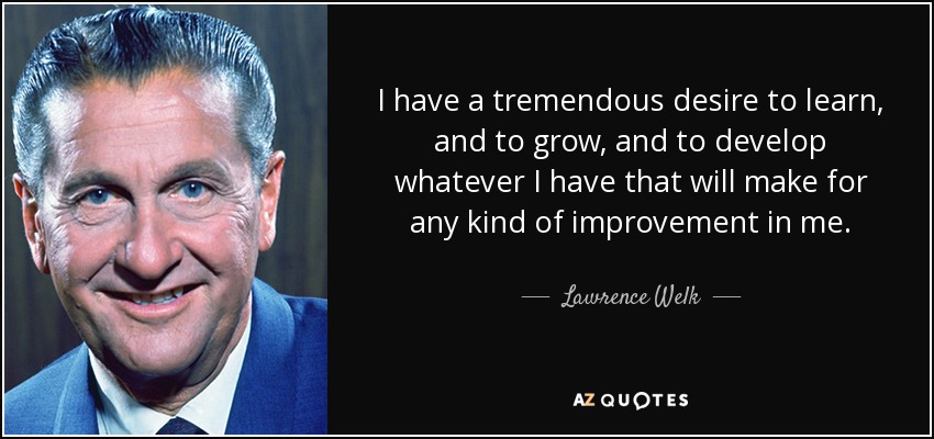 I have a tremendous desire to learn, and to grow, and to develop whatever I have that will make for any kind of improvement in me. - Lawrence Welk