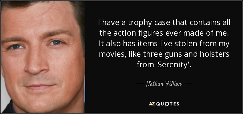I have a trophy case that contains all the action figures ever made of me. It also has items I've stolen from my movies, like three guns and holsters from 'Serenity'. - Nathan Fillion