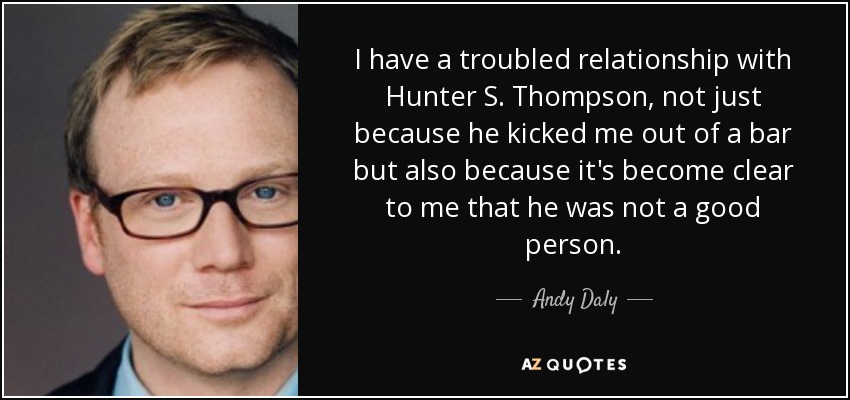 I have a troubled relationship with Hunter S. Thompson, not just because he kicked me out of a bar but also because it's become clear to me that he was not a good person. - Andy Daly