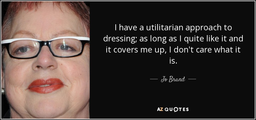 I have a utilitarian approach to dressing; as long as I quite like it and it covers me up, I don't care what it is. - Jo Brand
