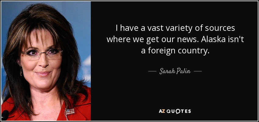 I have a vast variety of sources where we get our news. Alaska isn't a foreign country. - Sarah Palin