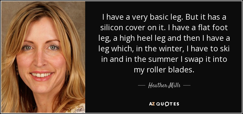 I have a very basic leg. But it has a silicon cover on it. I have a flat foot leg, a high heel leg and then I have a leg which, in the winter, I have to ski in and in the summer I swap it into my roller blades. - Heather Mills