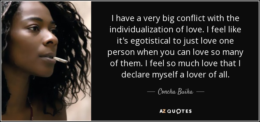 I have a very big conflict with the individualization of love. I feel like it's egotistical to just love one person when you can love so many of them. I feel so much love that I declare myself a lover of all. - Concha Buika