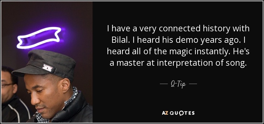 I have a very connected history with Bilal. I heard his demo years ago. I heard all of the magic instantly. He's a master at interpretation of song. - Q-Tip