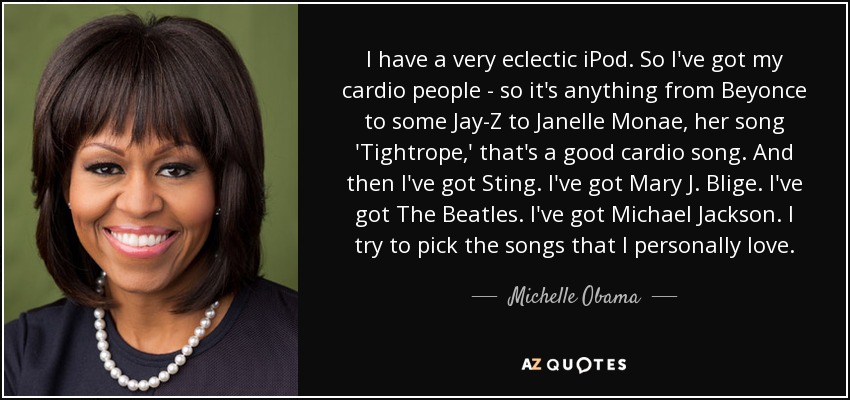 I have a very eclectic iPod. So I've got my cardio people - so it's anything from Beyonce to some Jay-Z to Janelle Monae, her song 'Tightrope,' that's a good cardio song. And then I've got Sting. I've got Mary J. Blige. I've got The Beatles. I've got Michael Jackson. I try to pick the songs that I personally love. - Michelle Obama