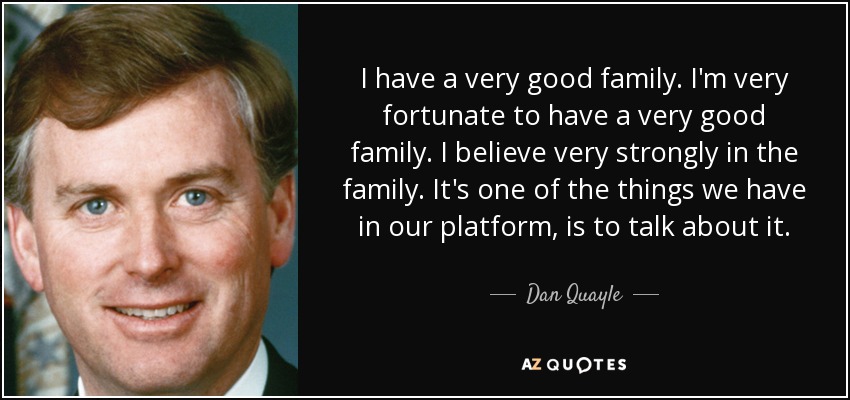 I have a very good family. I'm very fortunate to have a very good family. I believe very strongly in the family. It's one of the things we have in our platform, is to talk about it. - Dan Quayle