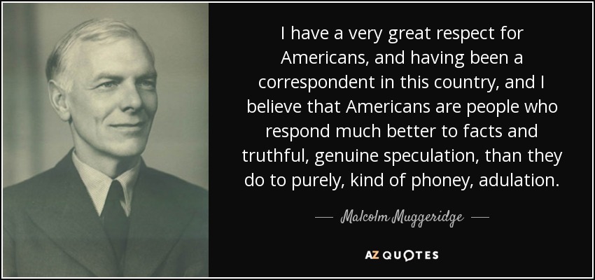 I have a very great respect for Americans, and having been a correspondent in this country, and I believe that Americans are people who respond much better to facts and truthful, genuine speculation, than they do to purely, kind of phoney, adulation. - Malcolm Muggeridge