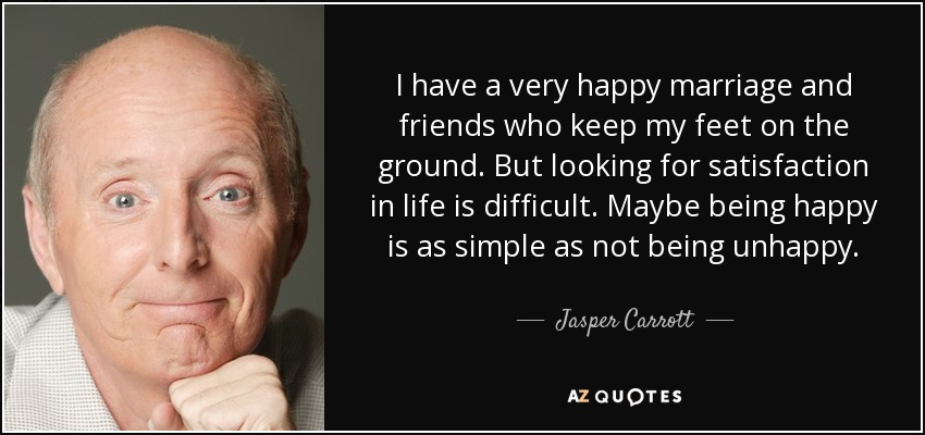 I have a very happy marriage and friends who keep my feet on the ground. But looking for satisfaction in life is difficult. Maybe being happy is as simple as not being unhappy. - Jasper Carrott