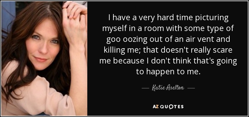 I have a very hard time picturing myself in a room with some type of goo oozing out of an air vent and killing me; that doesn't really scare me because I don't think that's going to happen to me. - Katie Aselton