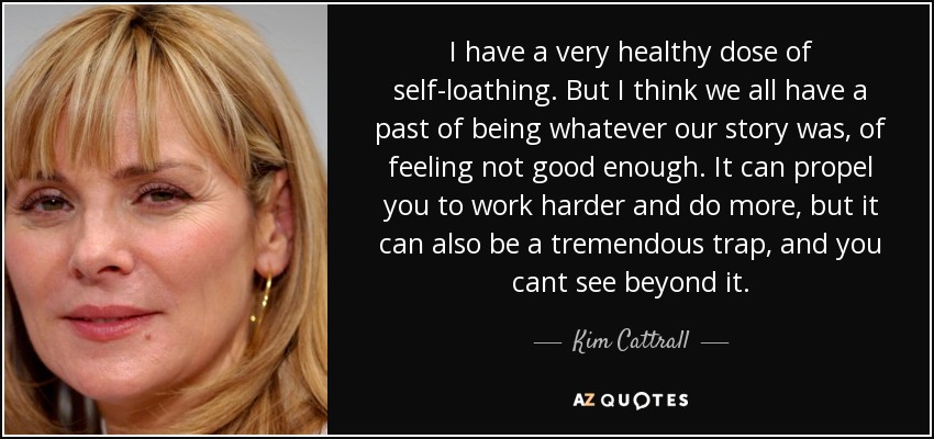 I have a very healthy dose of self-loathing. But I think we all have a past of being whatever our story was, of feeling not good enough. It can propel you to work harder and do more, but it can also be a tremendous trap, and you cant see beyond it. - Kim Cattrall
