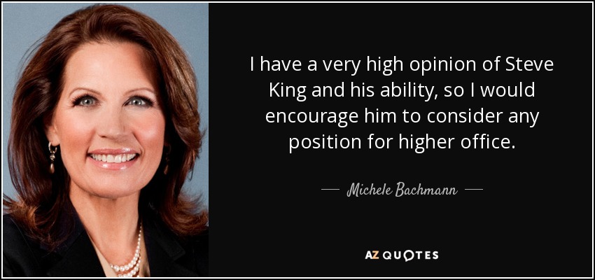 I have a very high opinion of Steve King and his ability, so I would encourage him to consider any position for higher office. - Michele Bachmann