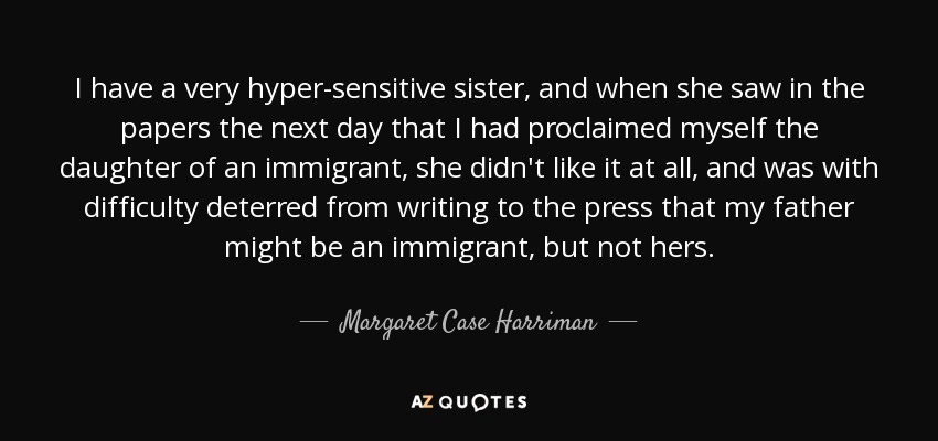 I have a very hyper-sensitive sister, and when she saw in the papers the next day that I had proclaimed myself the daughter of an immigrant, she didn't like it at all, and was with difficulty deterred from writing to the press that my father might be an immigrant, but not hers. - Margaret Case Harriman