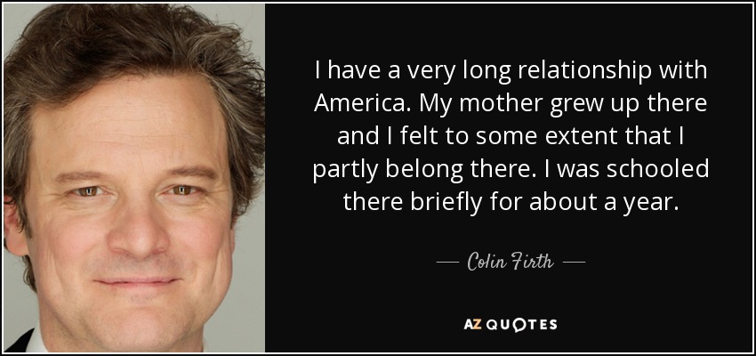 I have a very long relationship with America. My mother grew up there and I felt to some extent that I partly belong there. I was schooled there briefly for about a year. - Colin Firth