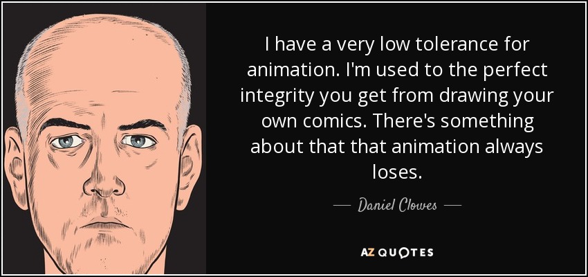 I have a very low tolerance for animation. I'm used to the perfect integrity you get from drawing your own comics. There's something about that that animation always loses. - Daniel Clowes