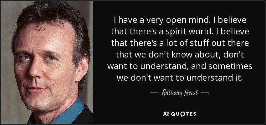 I have a very open mind. I believe that there's a spirit world. I believe that there's a lot of stuff out there that we don't know about, don't want to understand, and sometimes we don't want to understand it. - Anthony Head