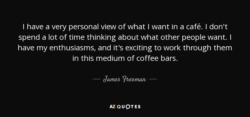 I have a very personal view of what I want in a café. I don't spend a lot of time thinking about what other people want. I have my enthusiasms, and it's exciting to work through them in this medium of coffee bars. - James Freeman